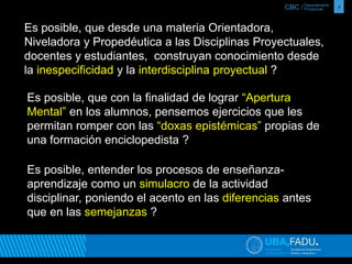 CBC / 7 Departamento 
Proyectual 
Es posible, que desde una materia Orientadora, 
Niveladora y Propedéutica a las Disciplinas Proyectuales, 
docentes y estudiantes, construyan conocimiento desde 
la inespecificidad y la interdisciplina proyectual ? 
Es posible, que con la finalidad de lograr “Apertura 
Mental” en los alumnos, pensemos ejercicios que les 
permitan romper con las “doxas epistémicas” propias de 
una formación enciclopedista ? 
Es posible, entender los procesos de enseñanza-aprendizaje 
como un simulacro de la actividad 
disciplinar, poniendo el acento en las diferencias antes 
que en las semejanzas ? 
 