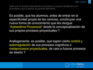 CBC / 8 Departamento 
Proyectual 
Dado que no existen antecedentes curriculares a nuestras disciplinas en el 
secundario y que a diseñar se aprende diseñando… 
Es posible, que los alumnos, antes de entrar en la 
especificidad propia de las carreras, construyan una 
nueva forma de conocimiento que les otorgue 
“Autoestima Proyectual” desde la conceptualización de 
sus propios procesos proyectuales ? 
Análogamente, es posible, que logren cierto control y 
autorregulación de sus procesos cognitivos o 
metaprocesos proyectuales, de cara a futuros procesos 
de diseño ? 
 