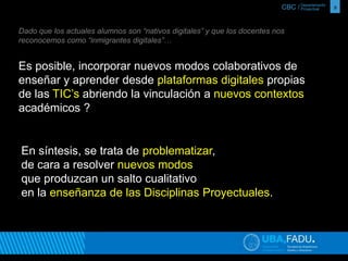 CBC / 9 Departamento 
Proyectual 
Dado que los actuales alumnos son “nativos digitales” y que los docentes nos 
reconocemos como “inmigrantes digitales”… 
Es posible, incorporar nuevos modos colaborativos de 
enseñar y aprender desde plataformas digitales propias 
de las TIC’s abriendo la vinculación a nuevos contextos 
académicos ? 
En síntesis, se trata de problematizar, 
de cara a resolver nuevos modos 
que produzcan un salto cualitativo 
en la enseñanza de las Disciplinas Proyectuales. 
 
