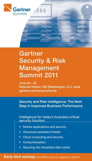 Gartner
           Security & Risk
           Management
           Summit 2011
           June 20 – 23
           National Harbor, MD (Washington, D.C. area)
           gartner.com/us/securityrisk


           Security and Risk Intelligence: The Next
           Step in Improved Business Performance


           Intelligence	for	today’s	business-critical	
           security	function:
           •	 Mobile	applications	and	security
           •	 Advanced	persistent	threats
           •	 Cloud	computing	and	security
           •	 Consumerization
           •	 Securing	the	virtualized	data	center


Early-bird savings Save	$300	when	you	register	by	April	29
 