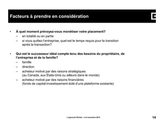 • À quel moment prévoyez-vous monétiser votre placement?
– en totalité ou en partie
– si vous quittez l’entreprise, quel est le temps requis pour la transition
après la transaction?
• Qui est le successeur idéal compte tenu des besoins du propriétaire, de
l’entreprise et de la famille?
– famille
– direction
– acheteur motivé par des raisons stratégiques
(au Canada, aux États-Unis ou ailleurs dans le monde)
– acheteur motivé par des raisons financières
(fonds de capital-investissement doté d’une plateforme existante)
L’approche Richter – le 6 novembre 2015 14
Facteurs à prendre en considération
 