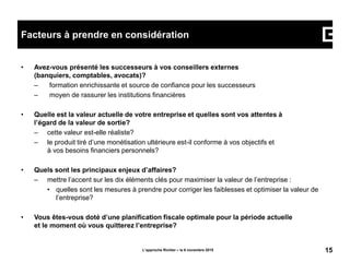 • Avez-vous présenté les successeurs à vos conseillers externes
(banquiers, comptables, avocats)?
– formation enrichissante et source de confiance pour les successeurs
– moyen de rassurer les institutions financières
• Quelle est la valeur actuelle de votre entreprise et quelles sont vos attentes à
l’égard de la valeur de sortie?
– cette valeur est-elle réaliste?
– le produit tiré d’une monétisation ultérieure est-il conforme à vos objectifs et
à vos besoins financiers personnels?
• Quels sont les principaux enjeux d’affaires?
– mettre l’accent sur les dix éléments clés pour maximiser la valeur de l’entreprise :
• quelles sont les mesures à prendre pour corriger les faiblesses et optimiser la valeur de
l’entreprise?
• Vous êtes-vous doté d’une planification fiscale optimale pour la période actuelle
et le moment où vous quitterez l’entreprise?
L’approche Richter – le 6 novembre 2015 15
Facteurs à prendre en considération
 