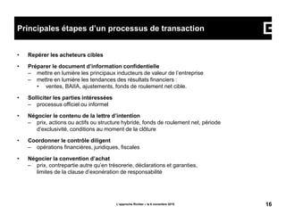 • Repérer les acheteurs cibles
• Préparer le document d’information confidentielle
– mettre en lumière les principaux inducteurs de valeur de l’entreprise
– mettre en lumière les tendances des résultats financiers :
• ventes, BAIIA, ajustements, fonds de roulement net cible.
• Solliciter les parties intéressées
– processus officiel ou informel
• Négocier le contenu de la lettre d’intention
– prix, actions ou actifs ou structure hybride, fonds de roulement net, période
d’exclusivité, conditions au moment de la clôture
• Coordonner le contrôle diligent
– opérations financières, juridiques, fiscales
• Négocier la convention d’achat
– prix, contrepartie autre qu’en trésorerie, déclarations et garanties,
limites de la clause d’exonération de responsabilité
L’approche Richter – le 6 novembre 2015 16
Principales étapes d’un processus de transaction
 