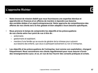 • Notre énoncé de mission établit que nous fournissons une expertise étendue et
approfondie en finances et en affaires de manière à répondre aux besoins
des sociétés dotées d’un esprit entrepreneurial. Notre approche de compréhension des
affaires de nos clients est à la fois globale et bien adaptée à leurs besoins spécifiques.
• Nous prenons le temps de comprendre les objectifs et les préoccupations
de nos clients selon leur point de vue à titre de :
– actionnaire;
– gestionnaire et exploitant;
– membre d’une famille qui se soucie de générer de la richesse pour subvenir
aux besoins des enfants, que ceux-ci participent activement ou non à l’entreprise.
• Les objectifs et les préoccupations de l’entreprise, tout comme son exploitation, changent
fréquemment. Nous rencontrons nos clients régulièrement pour nous assurer d’avoir
des renseignements à jour, et ce, en vue de leur fournir des conseils pratiques et avisés.
L’approche Richter – le 6 novembre 2015 17
L’approche Richter
 