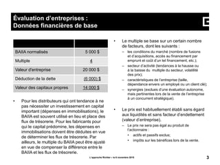 • Pour les distributeurs qui ont tendance à ne
pas nécessiter un investissement en capital
important (dépenses en immobilisations), le
BAIIA est souvent utilisé en lieu et place des
flux de trésorerie. Pour les fabricants pour
qui le capital prédomine, les dépenses en
immobilisations doivent être déduites en vue
de déterminer les flux de trésorerie. Par
ailleurs, le multiple du BAIIA peut être ajusté
en vue de compenser la différence entre le
BAIIA et les flux de trésorerie.
• Le multiple se base sur un certain nombre
de facteurs, dont les suivants :
– les conditions du marché (nombre de fusions
et d’acquisitions, accès au financement par
emprunt et coût d’un tel financement, etc.);
– secteur d’activité (tendances à la hausse ou
à la baisse du multiple du secteur, volatilité
des prix);
– caractéristiques de l’entreprise (taille,
dépendance envers un employé ou un client clé);
– synergies (exclues d’une évaluation autonome,
mais pertinentes lors de la vente de l’entreprise
à un concurrent stratégique).
L’approche Richter – le 6 novembre 2015 3
Évaluation d’entreprises :
Données financières de base
• Le prix est habituellement établi sans égard
aux liquidités et sans facteur d’endettement
(valeur d’entreprise).
– Le prix ne sera pas égal au produit de
l’actionnaire :
• actifs et passifs exclus;
• impôts sur les bénéfices lors de la vente.
BAIIA normalisés 5 000 $
Multiple 4
Valeur d'entreprise 20 000 $
Déduction de la dette (6 000) $
Valeur des capitaux propres 14 000 $
 