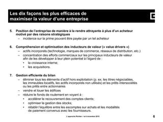5. Position de l’entreprise de manière à la rendre attrayante à plus d’un acheteur
motivé par des raisons stratégiques
– incidence sur la prime pouvant être payée par un tel acheteur
6. Compréhension et optimisation des inducteurs de valeur (« value drivers »)
– actifs incorporels (technologie, marques de commerce, réseaux de distribution, etc.)
– concentration des efforts commerciaux sur les principaux inducteurs de valeur
afin de les développer à leur plein potentiel à l’égard de :
• la croissance interne;
• les acquisitions.
7. Gestion efficiente du bilan
– éliminer tous les éléments d’actif hors exploitation (p. ex. les titres négociables,
les immeubles locatifs, les actifs incorporels non utilisés) et les prêts intersociétés
ou les prêts entre actionnaires
– vendre et louer les édifices
– réduire le fonds de roulement en voyant à :
• accélérer le recouvrement des comptes clients;
• optimiser la gestion des stocks;
• rétablir l’équilibre entre les escomptes sur achats et les modalités
de paiement convenus avec les fournisseurs.
L’approche Richter – le 6 novembre 2015 6
Les dix façons les plus efficaces de
maximiser la valeur d’une entreprise
 