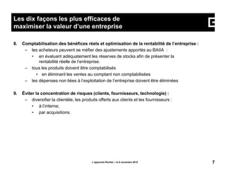 8. Comptabilisation des bénéfices réels et optimisation de la rentabilité de l’entreprise :
– les acheteurs peuvent se méfier des ajustements apportés au BAIIA :
• en évaluant adéquatement les réserves de stocks afin de présenter la
rentabilité réelle de l’entreprise.
– tous les produits doivent être comptabilisés
• en éliminant les ventes au comptant non comptabilisées
– les dépenses non liées à l’exploitation de l’entreprise doivent être éliminées
9. Éviter la concentration de risques (clients, fournisseurs, technologie) :
– diversifier la clientèle, les produits offerts aux clients et les fournisseurs :
• à l’interne;
• par acquisitions.
L’approche Richter – le 6 novembre 2015 7
Les dix façons les plus efficaces de
maximiser la valeur d’une entreprise
 