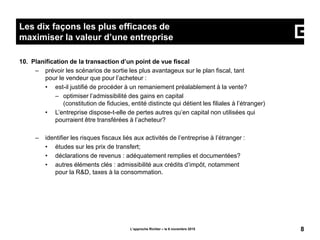 10. Planification de la transaction d’un point de vue fiscal
– prévoir les scénarios de sortie les plus avantageux sur le plan fiscal, tant
pour le vendeur que pour l’acheteur :
• est-il justifié de procéder à un remaniement préalablement à la vente?
– optimiser l’admissibilité des gains en capital
(constitution de fiducies, entité distincte qui détient les filiales à l’étranger)
• L’entreprise dispose-t-elle de pertes autres qu’en capital non utilisées qui
pourraient être transférées à l’acheteur?
– identifier les risques fiscaux liés aux activités de l’entreprise à l’étranger :
• études sur les prix de transfert;
• déclarations de revenus : adéquatement remplies et documentées?
• autres éléments clés : admissibilité aux crédits d’impôt, notamment
pour la R&D, taxes à la consommation.
L’approche Richter – le 6 novembre 2015 8
Les dix façons les plus efficaces de
maximiser la valeur d’une entreprise
 