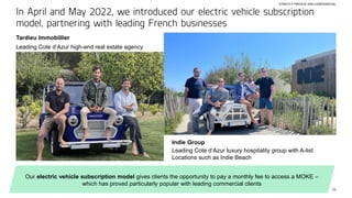 25
In April and May 2022, we introduced our electric vehicle subscription
model, partnering with leading French businesses
Tardieu Immobillier
Leading Cote d’Azur high-end real estate agency
Indie Group
Leading Cote d’Azur luxury hospitality group with A-list
Locations such as Indie Beach
Our electric vehicle subscription model gives clients the opportunity to pay a monthly fee to access a MOKE –
which has proved particularly popular with leading commercial clients
STRICTLY PRIVATE AND CONFIDENTIAL
 