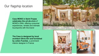 30
STRICTLY PRIVATE AND CONFIDENTIAL
Our flagship location
Casa MOKE in Saint-Tropez
celebrates the art-de-vivre of
MOKE’s DNA, offering consumer
experiences, rentals and intimate
touchpoints with the brand
The Casa is designed by local
architect Olivia Siri and furnished
by Julien Fuentes, a prominent
interior designer in France
 