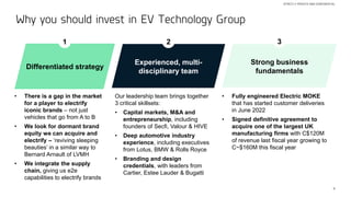 4
Why you should invest in EV Technology Group
STRICTLY PRIVATE AND CONFIDENTIAL
Experienced, multi-
disciplinary team
1
Strong business
fundamentals
3
Differentiated strategy
• There is a gap in the market
for a player to electrify
iconic brands – not just
vehicles that go from A to B
• We look for dormant brand
equity we can acquire and
electrify – ‘reviving sleeping
beauties’ in a similar way to
Bernard Arnault of LVMH
• We integrate the supply
chain, giving us e2e
capabilities to electrify brands
2
Our leadership team brings together
3 critical skillsets:
• Capital markets, M&A and
entrepreneurship, including
founders of Secfi, Valour & HIVE
• Deep automotive industry
experience, including executives
from Lotus, BMW & Rolls Royce
• Branding and design
credentials, with leaders from
Cartier, Estee Lauder & Bugatti
• Fully engineered Electric MOKE
that has started customer deliveries
in June 2022
• Signed definitive agreement to
acquire one of the largest UK
manufacturing firms with C$120M
of revenue last fiscal year growing to
C~$160M this fiscal year
 