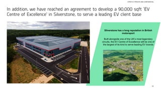 42
STRICTLY PRIVATE AND CONFIDENTIAL
In addition, we have reached an agreement to develop a 90,000 sqft ‘EV
Centre of Excellence’ in Silverstone, to serve a leading EV client base
Silverstone has a long reputation in British
motorsport
Built alongside one of the UK’s most legendary
circuits, the EV Centre of Excellence will be one of
the largest of its kind to serve leading EV brands
 