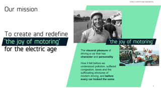 7
STRICTLY PRIVATE AND CONFIDENTIAL
The visceral pleasure of
driving a car that has
character and personality
How it felt before we
understood pollution, suffered
congestion, taxes and the
suffocating strictures of
modern driving, and before
every car looked the same
‘the joy of motoring’
To create and redefine
‘the joy of motoring’
for the electric age
Our mission
 