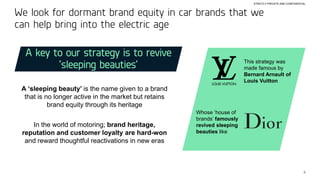8
STRICTLY PRIVATE AND CONFIDENTIAL
We look for dormant brand equity in car brands that we
can help bring into the electric age
A key to our strategy is to revive
‘sleeping beauties’
A ‘sleeping beauty’ is the name given to a brand
that is no longer active in the market but retains
brand equity through its heritage
In the world of motoring; brand heritage,
reputation and customer loyalty are hard-won
and reward thoughtful reactivations in new eras
This strategy was
made famous by
Bernard Arnault of
Louis Vuitton
Whose ‘house of
brands’ famously
revived sleeping
beauties like
 