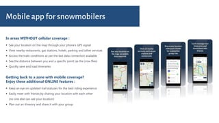 In areas WITHOUT cellular coverage :
Mobile app for snowmobilers
 See your location on the map through your phone’s GPS signal
 View nearby restaurants, gas stations, hotels, parking and other services
 Access the trails conditions as per the last data connection available
 See the distance between you and a specific point (as the crow flies)
 Quickly save and load itineraries
Getting back to a zone with mobile coverage?
Enjoy these additional ONLINE features :
 Keep an eye on updated trail statuses for the best riding experience
 Easily meet with friends by sharing your location with each other
(no one else can see your location)
 Plan out an itinerary and share it with your group
 