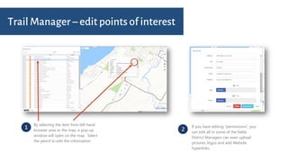 1
By selecting the item from left hand
browser area or the map, a pop-up
window will open on the map. Select
the pencil to edit the information
2
If you have editing “permissions”, you
can edit all or some of the fields.
District Managers can even upload
pictures, logos and add Website
hyperlinks.
Trail Manager – edit points of interest
 