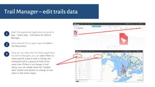1
Select the appropriate Application by going to
App > Select App - Trail Status for District
Manager
2
Once selected: Go to upper right and Select >
the Play button
3
Once you are within the Trail Status application
for District Managers, you can select Filters to
select specific areas to add or change the
individual trail or a group of trails at the
same time. If there is no change in trail
status, you can simply select the “Update
data” button and declare no change of trail
status in the entire region.
Trail Manager – edit trails data
 