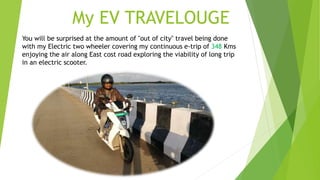 My EV TRAVELOUGE
You will be surprised at the amount of "out of city" travel being done
with my Electric two wheeler covering my continuous e-trip of 348 Kms
enjoying the air along East cost road exploring the viability of long trip
in an electric scooter.
 