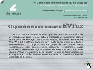 O que é e como nasce o EVTux
O EVTux é uma distribuição de Linux que tem por base o trabalho de
investigação que desenvolvemos sobre a integração de ferramentas digitais
na disciplina de Educação Visual e Tecnológica, intitulado “Ferramentas
Web, Web 2.0 e Software Livre em EVT”. Após quinze meses de estudo e
desenvolvimento do projecto com um grupo de cerca de cinquenta
colaboradores, todos docentes desta disciplina, recensearam-se quase
quatrocentas ferramentas digitais passíveis de integração em contexto de
Educação Visual e Tecnológica. Dessa listagem surgiu a posterior catalogação
e categorização das ferramentas, tendo em conta os conteúdos e áreas de
exploração da disciplina.
 