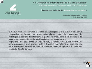O EVTux tem pré instaladas todas as aplicações para Linux bem como
integradas no browser as ferramentas digitais que não necessitam de
instalação e correm directamente a partir da Web, para além dos mais de
trezentos manuais de apoio à utilização dessas ferramentas.
Disponível em dual boot ou versão live, o EVTux constitui-se como um
poderoso recurso que agrega todo o trabalho do EVTdigital, podendo ser
uma ferramenta de eleição para os docentes desta disciplina utilizarem em
contexto de sala de aula.
 