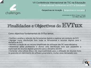 Finalidades e Objectivos do EVTux
Como objectivos fundamentais do EVTux temos:

• Facilitar a análise e selecção das ferramentas digitais a explorar em contexto de EVT;
• Agregar numa distribuição livre todas as ferramentas e recursos digitais para a
disciplina de EVT;
• Permitir a criação de um recurso simplificado da utilização das TIC nesta disciplina;
• Disseminar pelos professores e alunos uma distribuição livre que possibilite a
exploração de recursos digitais gratuitos para a disciplina de EVT;
• Fomentar uma cultura ética e de responsabilidade para a utilização de recursos livres
ou gratuitos em detrimento de software proprietário, muitas vezes demasiado caro.
 