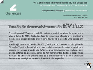Estado de desenvolvimento do                            EVTux
O protótipo do EVTux está concluído e deveremos iniciar a fase de testes entre
Maio e Julho de 2011. Acabada a fase de testagem e afinada a versão final, a
mesma será disponibilizada online para download e lançada uma edição em
DVD.
Prevê‐se já para o ano lectivo de 2011/2012 que os docentes da disciplina de
Educação Visual e Tecnológica – mas também outros docentes e públicos –
possam ter acesso a partir do EVTux a uma distribuição que incluirá, sem
grande esforço de pesquisa, cerca de 400 ferramentas digitais e respectivos
manuais de utilização, potenciando‐se e simplificando‐se assim a utilização
das ferramentas digitais para esta área curricular específica.
 