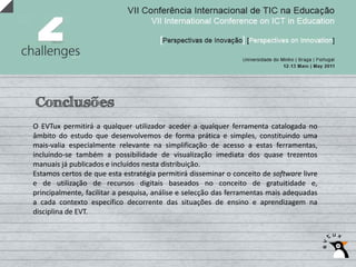 Conclusões
O EVTux permitirá a qualquer utilizador aceder a qualquer ferramenta catalogada no
âmbito do estudo que desenvolvemos de forma prática e simples, constituindo uma
mais‐valia especialmente relevante na simplificação de acesso a estas ferramentas,
incluindo‐se também a possibilidade de visualização imediata dos quase trezentos
manuais já publicados e incluídos nesta distribuição.
Estamos certos de que esta estratégia permitirá disseminar o conceito de software livre
e de utilização de recursos digitais baseados no conceito de gratuitidade e,
principalmente, facilitar a pesquisa, análise e selecção das ferramentas mais adequadas
a cada contexto específico decorrente das situações de ensino e aprendizagem na
disciplina de EVT.
 