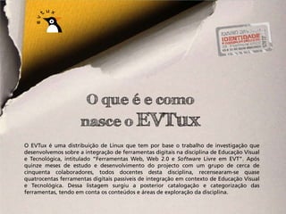 O que é e como
                     nasce o EVTux
O EVTux é uma distribuição de Linux que tem por base o trabalho de investigação que
desenvolvemos sobre a integração de ferramentas digitais na disciplina de Educação Visual
e Tecnológica, intitulado “Ferramentas Web, Web 2.0 e Software Livre em EVT”. Após
quinze meses de estudo e desenvolvimento do projecto com um grupo de cerca de
cinquenta colaboradores, todos docentes desta disciplina, recensearam-se quase
quatrocentas ferramentas digitais passíveis de integração em contexto de Educação Visual
e Tecnológica. Dessa listagem surgiu a posterior catalogação e categorização das
ferramentas, tendo em conta os conteúdos e áreas de exploração da disciplina.
 