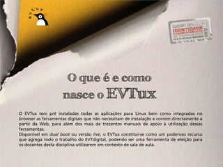 O que é e como
                     nasce o EVTux
O EVTux tem pré instaladas todas as aplicações para Linux bem como integradas no
browser as ferramentas digitais que não necessitam de instalação e correm directamente a
partir da Web, para além dos mais de trezentos manuais de apoio à utilização dessas
ferramentas.
Disponível em dual boot ou versão live, o EVTux constitui-se como um poderoso recurso
que agrega todo o trabalho do EVTdigital, podendo ser uma ferramenta de eleição para
os docentes desta disciplina utilizarem em contexto de sala de aula.
 