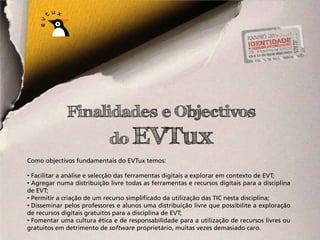 Finalidades e Objectivos
                            do EVTux
Como objectivos fundamentais do EVTux temos:

• Facilitar a análise e selecção das ferramentas digitais a explorar em contexto de EVT;
• Agregar numa distribuição livre todas as ferramentas e recursos digitais para a disciplina
de EVT;
• Permitir a criação de um recurso simplificado da utilização das TIC nesta disciplina;
• Disseminar pelos professores e alunos uma distribuição livre que possibilite a exploração
de recursos digitais gratuitos para a disciplina de EVT;
• Fomentar uma cultura ética e de responsabilidade para a utilização de recursos livres ou
gratuitos em detrimento de software proprietário, muitas vezes demasiado caro.
 