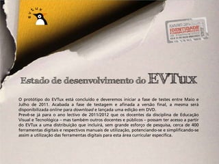 Estado de desenvolvimento do                                     EVTux
O protótipo do EVTux está concluído e deveremos iniciar a fase de testes entre Maio e
Julho de 2011. Acabada a fase de testagem e afinada a versão final, a mesma será
disponibilizada online para download e lançada uma edição em DVD.
Prevê-se já para o ano lectivo de 2011/2012 que os docentes da disciplina de Educação
Visual e Tecnológica – mas também outros docentes e públicos – possam ter acesso a partir
do EVTux a uma distribuição que incluirá, sem grande esforço de pesquisa, cerca de 400
ferramentas digitais e respectivos manuais de utilização, potenciando-se e simplificando-se
assim a utilização das ferramentas digitais para esta área curricular específica.
 