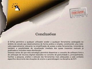 Conclusões
O EVTux permitirá a qualquer utilizador aceder a qualquer ferramenta catalogada no
âmbito do estudo que desenvolvemos de forma prática e simples, constituindo uma mais-
valia especialmente relevante na simplificação de acesso a estas ferramentas, incluindo-se
também a possibilidade de visualização imediata dos quase trezentos manuais já
publicados e incluídos nesta distribuição.
Estamos certos de que esta estratégia permitirá disseminar o conceito de software livre e
de utilização de recursos digitais baseados no conceito de gratuitidade e, principalmente,
facilitar a pesquisa, análise e selecção das ferramentas mais adequadas a cada contexto
específico decorrente das situações de ensino e aprendizagem na disciplina de EVT.
 