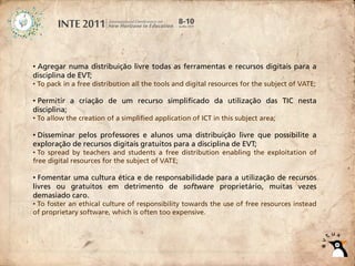 • Agregar numa distribuição livre todas as ferramentas e recursos digitais para a
disciplina de EVT;
• To pack in a free distribution all the tools and digital resources for the subject of VATE;

• Permitir a criação de um recurso simplificado da utilização das TIC nesta
disciplina;
• To allow the creation of a simplified application of ICT in this subject area;

• Disseminar pelos professores e alunos uma distribuição livre que possibilite a
exploração de recursos digitais gratuitos para a disciplina de EVT;
• To spread by teachers and students a free distribution enabling the exploitation of
free digital resources for the subject of VATE;

• Fomentar uma cultura ética e de responsabilidade para a utilização de recursos
livres ou gratuitos em detrimento de software proprietário, muitas vezes
demasiado caro.
• To foster an ethical culture of responsibility towards the use of free resources instead
of proprietary software, which is often too expensive.
 