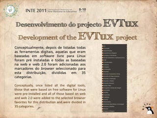 EVTux
Desenvolvimento do projecto

  Development of the EVTux project
Conceptualmente, depois de listadas todas
as ferramentas digitais, aquelas que eram
baseadas em software livre para Linux
foram pré instaladas e todas as baseadas
na web e web 2.0 foram adicionadas aos
marcadores do browser seleccionado para
esta   distribuição,  divididas   em    35
categorias.

Conceptually, once listed all the digital tools,
those that were based on free software for Linux
were pre‐installed and all of those based on web
and web 2.0 were added to the selected browser
favorites for this distribution and were divided in
35 categories.
 