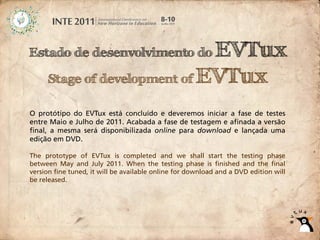 Estado de desenvolvimento do  EVTux
     Stage of development of EVTux

O protótipo do EVTux está concluído e deveremos iniciar a fase de testes
entre Maio e Julho de 2011. Acabada a fase de testagem e afinada a versão
final, a mesma será disponibilizada online para download e lançada uma
edição em DVD.

The prototype of EVTux is completed and we shall start the testing phase
between May and July 2011. When the testing phase is finished and the final
version fine tuned, it will be available online for download and a DVD edition will
be released.
 