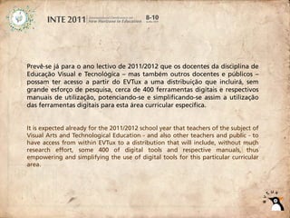 Prevê-se já para o ano lectivo de 2011/2012 que os docentes da disciplina de
Educação Visual e Tecnológica – mas também outros docentes e públicos –
possam ter acesso a partir do EVTux a uma distribuição que incluirá, sem
grande esforço de pesquisa, cerca de 400 ferramentas digitais e respectivos
manuais de utilização, potenciando-se e simplificando-se assim a utilização
das ferramentas digitais para esta área curricular específica.


It is expected already for the 2011/2012 school year that teachers of the subject of
Visual Arts and Technological Education - and also other teachers and public - to
have access from within EVTux to a distribution that will include, without much
research effort, some 400 of digital tools and respective manuals, thus
empowering and simplifying the use of digital tools for this particular curricular
area.
 