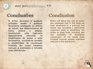 Conclusões                             Conclusion
O EVTux permitirá a qualquer           EVTux will allow any user to access
utilizador aceder a qualquer           any cataloged tool in the study we
ferramenta catalogada no âmbito        have developed in a practical and
do estudo que desenvolvemos de         simple way, providing a particularly
forma      prática     e    simples,   important asset in simplifying the
constituindo     uma      mais-valia   access to these tools, including also
                                       the     possibility    of    immediate
especialmente       relevante    na
                                       visualization of the nearly three
simplificação de acesso a estas
                                       hundred manuals already published
ferramentas, incluindo-se também       and part in this distribution.
a possibilidade de visualização
imediata dos quase trezentos
manuais já publicados e incluídos
nesta distribuição.
 