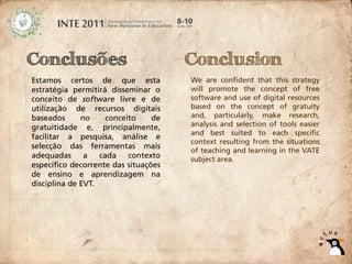 Conclusões                            Conclusion
Estamos certos de que esta            We are confident that this strategy
estratégia permitirá disseminar o     will promote the concept of free
conceito de software livre e de       software and use of digital resources
utilização de recursos digitais       based on the concept of gratuity
baseados      no     conceito    de   and, particularly, make research,
gratuitidade e, principalmente,       analysis and selection of tools easier
                                      and best suited to each specific
facilitar a pesquisa, análise e
                                      context resulting from the situations
selecção das ferramentas mais
                                      of teaching and learning in the VATE
adequadas      a   cada    contexto   subject area.
específico decorrente das situações
de ensino e aprendizagem na
disciplina de EVT.
 