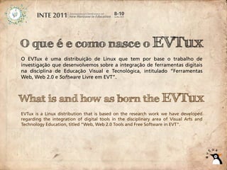 O que é e como nasce o EVTux
O EVTux é uma distribuição de Linux que tem por base o trabalho de
investigação que desenvolvemos sobre a integração de ferramentas digitais
na disciplina de Educação Visual e Tecnológica, intitulado “Ferramentas
Web, Web 2.0 e Software Livre em EVT”.



What is and how as born the EVTux
EVTux is a Linux distribution that is based on the research work we have developed
regarding the integration of digital tools in the disciplinary area of Visual Arts and
Technology Education, titled "Web, Web 2.0 Tools and Free Software in EVT".
 