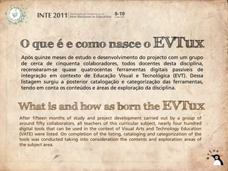 O que é e como nasce o EVTux
Após quinze meses de estudo e desenvolvimento do projecto com um grupo
de cerca de cinquenta colaboradores, todos docentes desta disciplina,
recensearam-se quase quatrocentas ferramentas digitais passíveis de
integração em contexto de Educação Visual e Tecnológica (EVT). Dessa
listagem surgiu a posterior catalogação e categorização das ferramentas,
tendo em conta os conteúdos e áreas de exploração da disciplina.


What is and how as born the EVTux
After fifteen months of study and project development carried out by a group of
around fifty collaborators, all teachers of this curricular subject, nearly four hundred
digital tools that can be used in the context of Visual Arts and Technology Education
(VATE) were listed. On completion of the listing, cataloging and categorization of the
tools was conducted taking into consideration the contents and exploration areas of
the subject area.
 