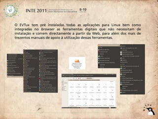 O EVTux tem pré instaladas todas as aplicações para Linux bem como
integradas no browser as ferramentas digitais que não necessitam de
instalação e correm directamente a partir da Web, para além dos mais de
trezentos manuais de apoio à utilização dessas ferramentas.
 