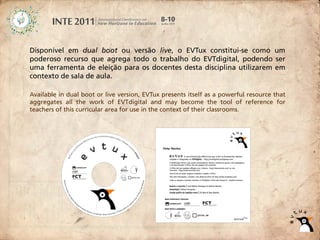 Disponível em dual boot ou versão live, o EVTux constitui-se como um
poderoso recurso que agrega todo o trabalho do EVTdigital, podendo ser
uma ferramenta de eleição para os docentes desta disciplina utilizarem em
contexto de sala de aula.

Available in dual boot or live version, EVTux presents itself as a powerful resource that
aggregates all the work of EVTdigital and may become the tool of reference for
teachers of this curricular area for use in the context of their classrooms.
 