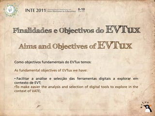 Finalidades e Objectivos do EVTux

  Aims and Objectives of EVTux

Como objectivos fundamentais do EVTux temos:

As fundamental objectives of EVTux we have:

• Facilitar a análise e selecção das ferramentas digitais a explorar em
contexto de EVT;
•To make easier the analysis and selection of digital tools to explore in the
context of VATE;
 