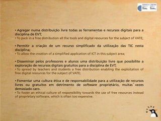 • Agregar numa distribuição livre todas as ferramentas e recursos digitais para a
disciplina de EVT;
• To pack in a free distribution all the tools and digital resources for the subject of VATE;

• Permitir a criação de um recurso simplificado da utilização das TIC nesta
disciplina;
• To allow the creation of a simplified application of ICT in this subject area;

• Disseminar pelos professores e alunos uma distribuição livre que possibilite a
exploração de recursos digitais gratuitos para a disciplina de EVT;
• To spread by teachers and students a free distribution enabling the exploitation of
free digital resources for the subject of VATE;

• Fomentar uma cultura ética e de responsabilidade para a utilização de recursos
livres ou gratuitos em detrimento de software proprietário, muitas vezes
demasiado caro.
• To foster an ethical culture of responsibility towards the use of free resources instead
of proprietary software, which is often too expensive.
 