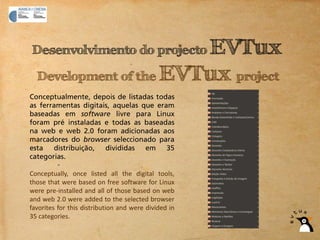 EVTux
Desenvolvimento do projecto

  Development of the EVTux project
Conceptualmente, depois de listadas todas
as ferramentas digitais, aquelas que eram
baseadas em software livre para Linux
foram pré instaladas e todas as baseadas
na web e web 2.0 foram adicionadas aos
marcadores do browser seleccionado para
esta   distribuição,  divididas   em    35
categorias.

Conceptually, once listed all the digital tools,
those that were based on free software for Linux
were pre‐installed and all of those based on web
and web 2.0 were added to the selected browser
favorites for this distribution and were divided in
35 categories.
 