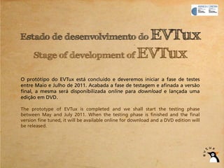 Estado de desenvolvimento do  EVTux
     Stage of development of EVTux

O protótipo do EVTux está concluído e deveremos iniciar a fase de testes
entre Maio e Julho de 2011. Acabada a fase de testagem e afinada a versão
final, a mesma será disponibilizada online para download e lançada uma
edição em DVD.

The prototype of EVTux is completed and we shall start the testing phase
between May and July 2011. When the testing phase is finished and the final
version fine tuned, it will be available online for download and a DVD edition will
be released.
 