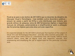 Prevê-se já para o ano lectivo de 2011/2012 que os docentes da disciplina de
Educação Visual e Tecnológica – mas também outros docentes e públicos –
possam ter acesso a partir do EVTux a uma distribuição que incluirá, sem
grande esforço de pesquisa, cerca de 400 ferramentas digitais e respectivos
manuais de utilização, potenciando-se e simplificando-se assim a utilização
das ferramentas digitais para esta área curricular específica.


It is expected already for the 2011/2012 school year that teachers of the subject of
Visual Arts and Technological Education - and also other teachers and public - to
have access from within EVTux to a distribution that will include, without much
research effort, some 400 of digital tools and respective manuals, thus
empowering and simplifying the use of digital tools for this particular curricular
area.
 