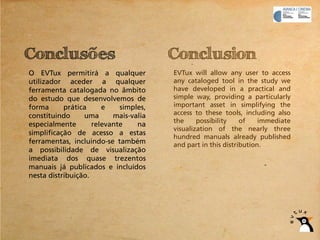 Conclusões                             Conclusion
O EVTux permitirá a qualquer           EVTux will allow any user to access
utilizador aceder a qualquer           any cataloged tool in the study we
ferramenta catalogada no âmbito        have developed in a practical and
do estudo que desenvolvemos de         simple way, providing a particularly
forma      prática     e    simples,   important asset in simplifying the
constituindo     uma      mais-valia   access to these tools, including also
                                       the     possibility    of    immediate
especialmente       relevante    na
                                       visualization of the nearly three
simplificação de acesso a estas
                                       hundred manuals already published
ferramentas, incluindo-se também       and part in this distribution.
a possibilidade de visualização
imediata dos quase trezentos
manuais já publicados e incluídos
nesta distribuição.
 