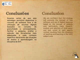 Conclusões                            Conclusion
Estamos certos de que esta            We are confident that this strategy
estratégia permitirá disseminar o     will promote the concept of free
conceito de software livre e de       software and use of digital resources
utilização de recursos digitais       based on the concept of gratuity
baseados      no     conceito    de   and, particularly, make research,
gratuitidade e, principalmente,       analysis and selection of tools easier
                                      and best suited to each specific
facilitar a pesquisa, análise e
                                      context resulting from the situations
selecção das ferramentas mais
                                      of teaching and learning in the VATE
adequadas      a   cada    contexto   subject area.
específico decorrente das situações
de ensino e aprendizagem na
disciplina de EVT.
 