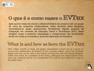O que é e como nasce o EVTux
Após quinze meses de estudo e desenvolvimento do projecto com um grupo
de cerca de cinquenta colaboradores, todos docentes desta disciplina,
recensearam-se quase quatrocentas ferramentas digitais passíveis de
integração em contexto de Educação Visual e Tecnológica (EVT). Dessa
listagem surgiu a posterior catalogação e categorização das ferramentas,
tendo em conta os conteúdos e áreas de exploração da disciplina.


What is and how as born the EVTux
After fifteen months of study and project development carried out by a group of
around fifty collaborators, all teachers of this curricular subject, nearly four hundred
digital tools that can be used in the context of Visual Arts and Technology Education
(VATE) were listed. On completion of the listing, cataloging and categorization of the
tools was conducted taking into consideration the contents and exploration areas of
the subject area.
 